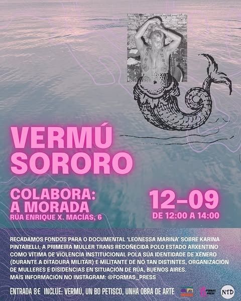 Vermú Sororo
Colabora: A Morada
Rúa Enrique X. Macías, 6
12-09 de 12:00 a 14:00
Recadamos fondos para o documental "Leonessa Marina" sobre Karina Pintarelli, a primeira muller trans recoñecida polo estado arxentino como vítima de violencia institucional pola súa identidade de xénero (durante a ditadura militar) e militante de No Tan Distintes, organización de mulleres e disidencias en situación de rúa, Buenos Aires.
Máis información no instagram: @formas_press
Entrada 8€ inclúe: vermú, un bo petisco, unha obra de arte